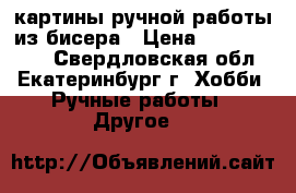 картины ручной работы из бисера › Цена ­ 7000-12000 - Свердловская обл., Екатеринбург г. Хобби. Ручные работы » Другое   